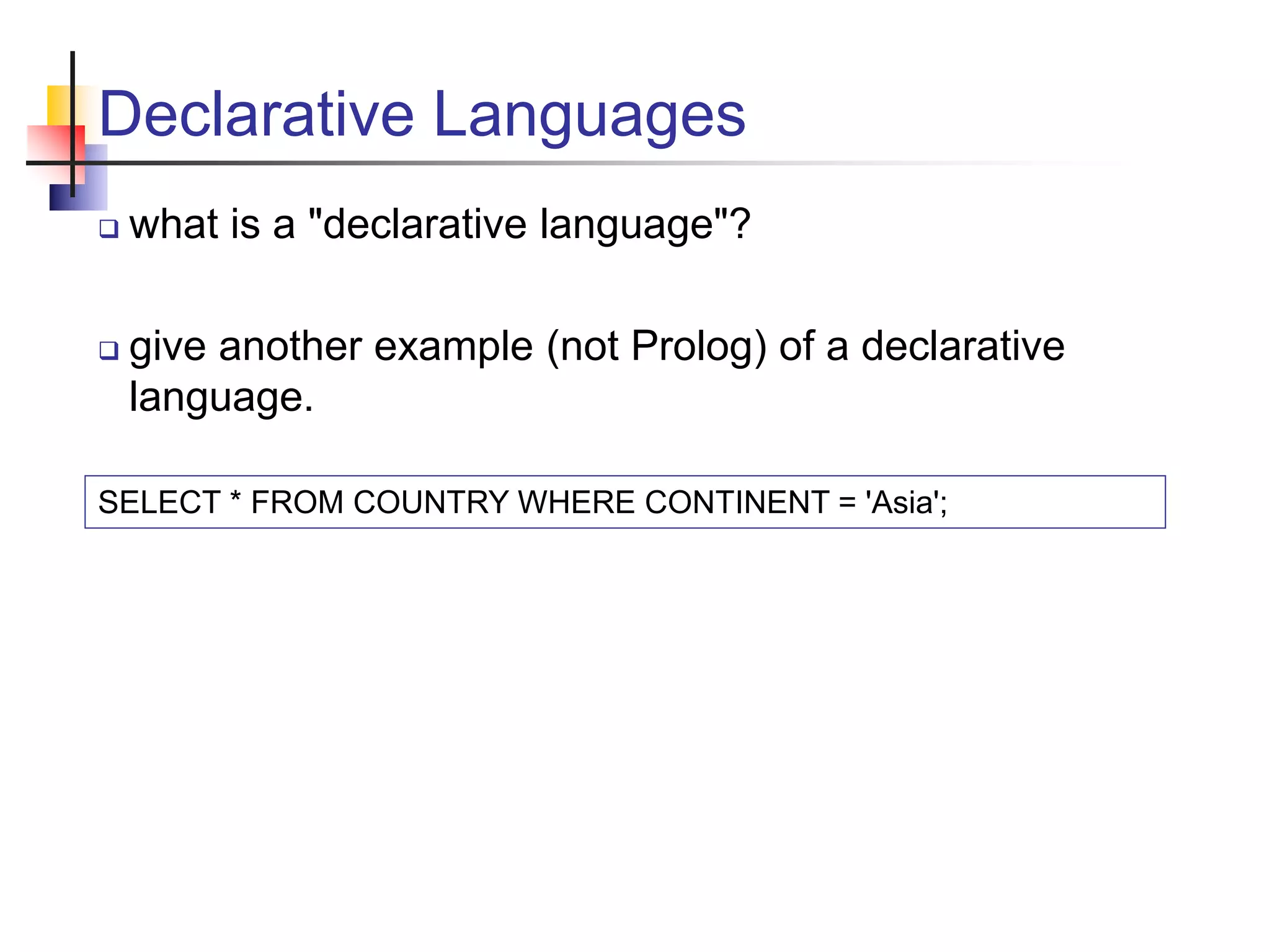 Declarative Languages  what is a "declarative language"?  give another example (not Prolog) of a declarative language. SELECT * FROM COUNTRY WHERE CONTINENT = 'Asia'; 