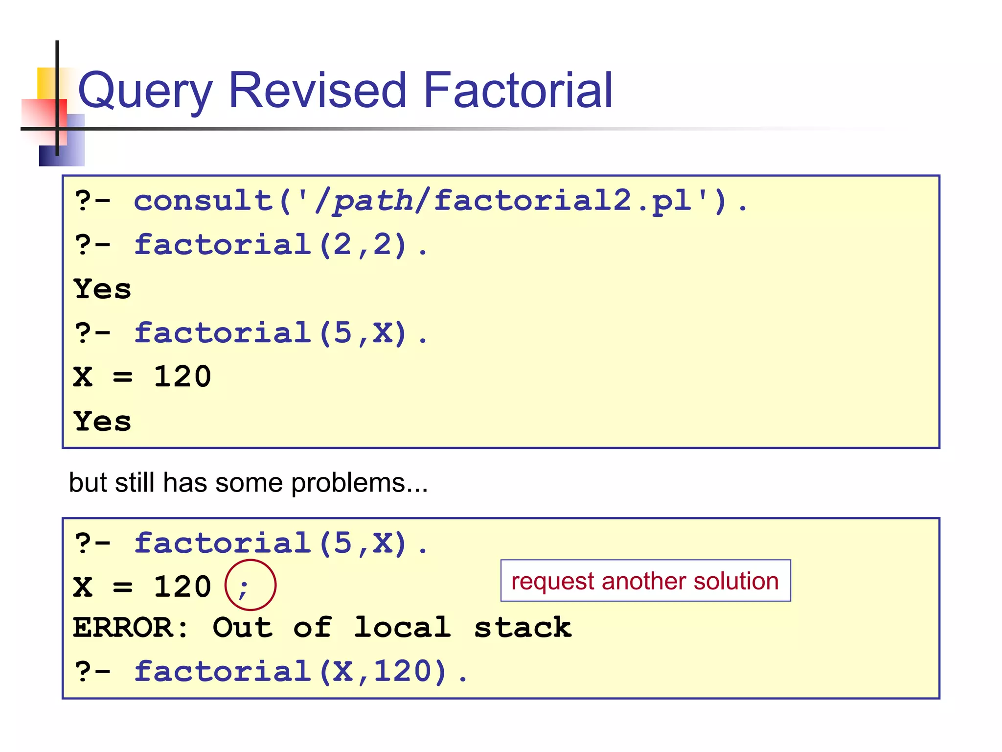 Query Revised Factorial ?- consult('/path/factorial2.pl'). ?- factorial(2,2). Yes ?- factorial(5,X). X = 120 Yes ?- factorial(5,X). X = 120 ; ERROR: Out of local stack ?- factorial(X,120). but still has some problems... request another solution 