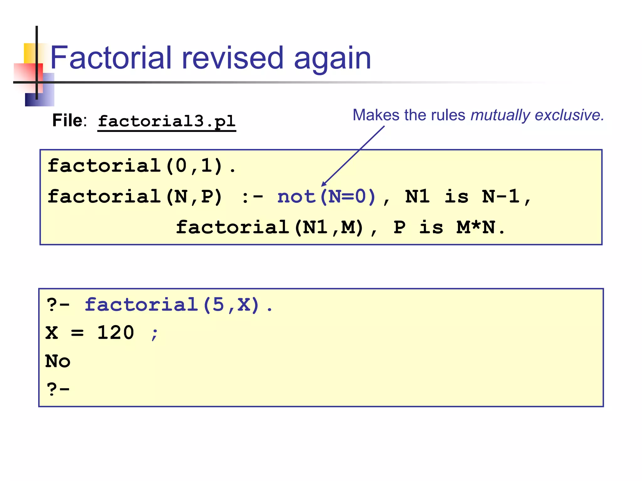 Factorial revised again factorial(0,1). factorial(N,P) :- not(N=0), N1 is N-1, factorial(N1,M), P is M*N. File: factorial3.pl ?- factorial(5,X). X = 120 ; No ?- Makes the rules mutually exclusive. 
