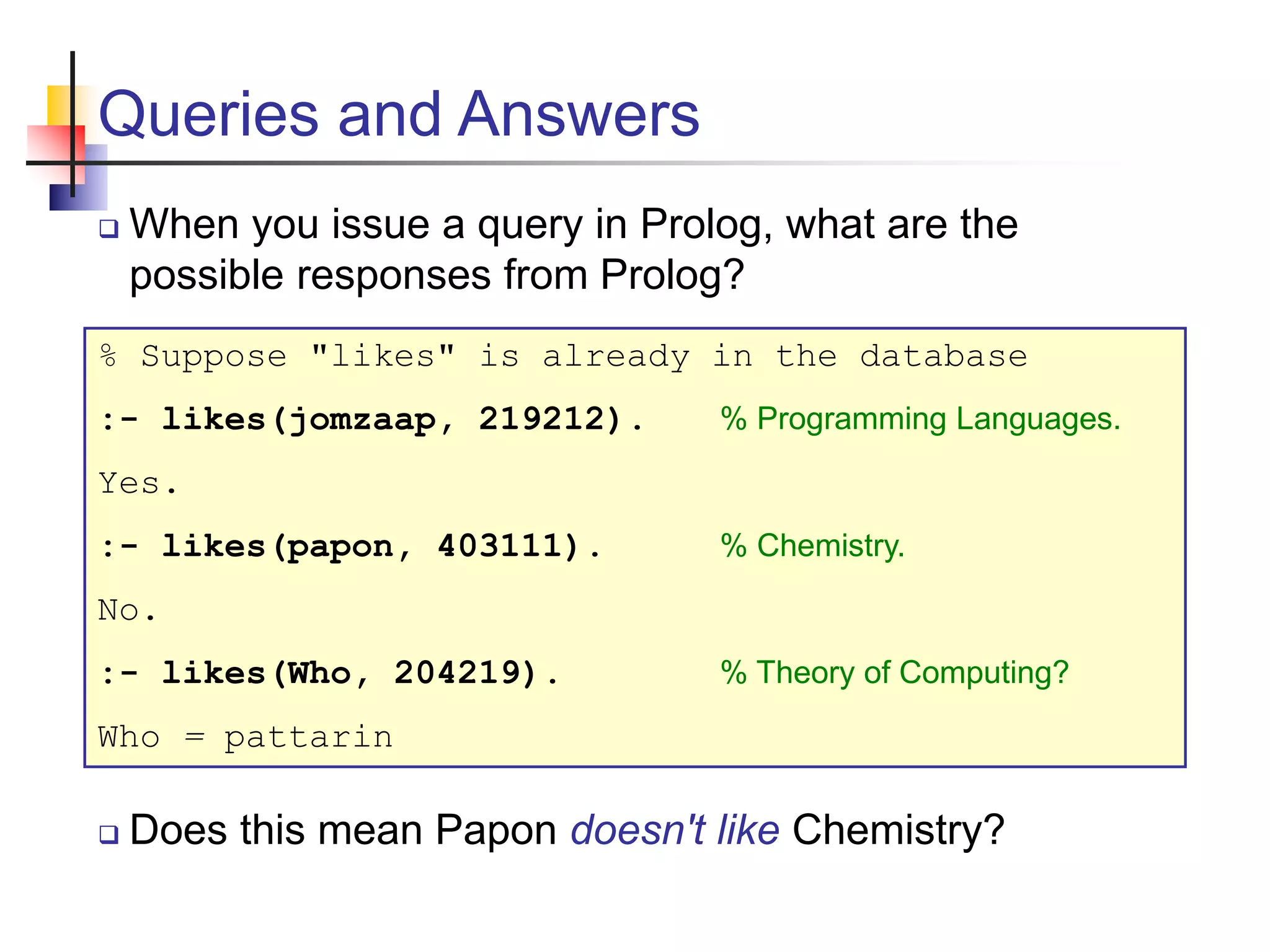 Queries and Answers  When you issue a query in Prolog, what are the possible responses from Prolog? % Suppose "likes" is already in the database :- likes(jomzaap, 219212). % Programming Languages. Yes. :- likes(papon, 403111). % Chemistry. No. :- likes(Who, 204219). % Theory of Computing? Who = pattarin  Does this mean Papon doesn't like Chemistry? 
