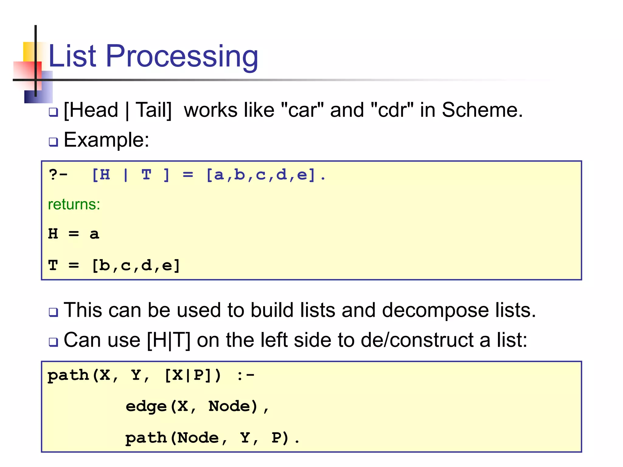 List Processing  [Head | Tail] works like "car" and "cdr" in Scheme.  Example: ?- [H | T ] = [a,b,c,d,e]. returns: H = a T = [b,c,d,e]  This can be used to build lists and decompose lists.  Can use [H|T] on the left side to de/construct a list: path(X, Y, [X|P]) :- edge(X, Node), path(Node, Y, P). 