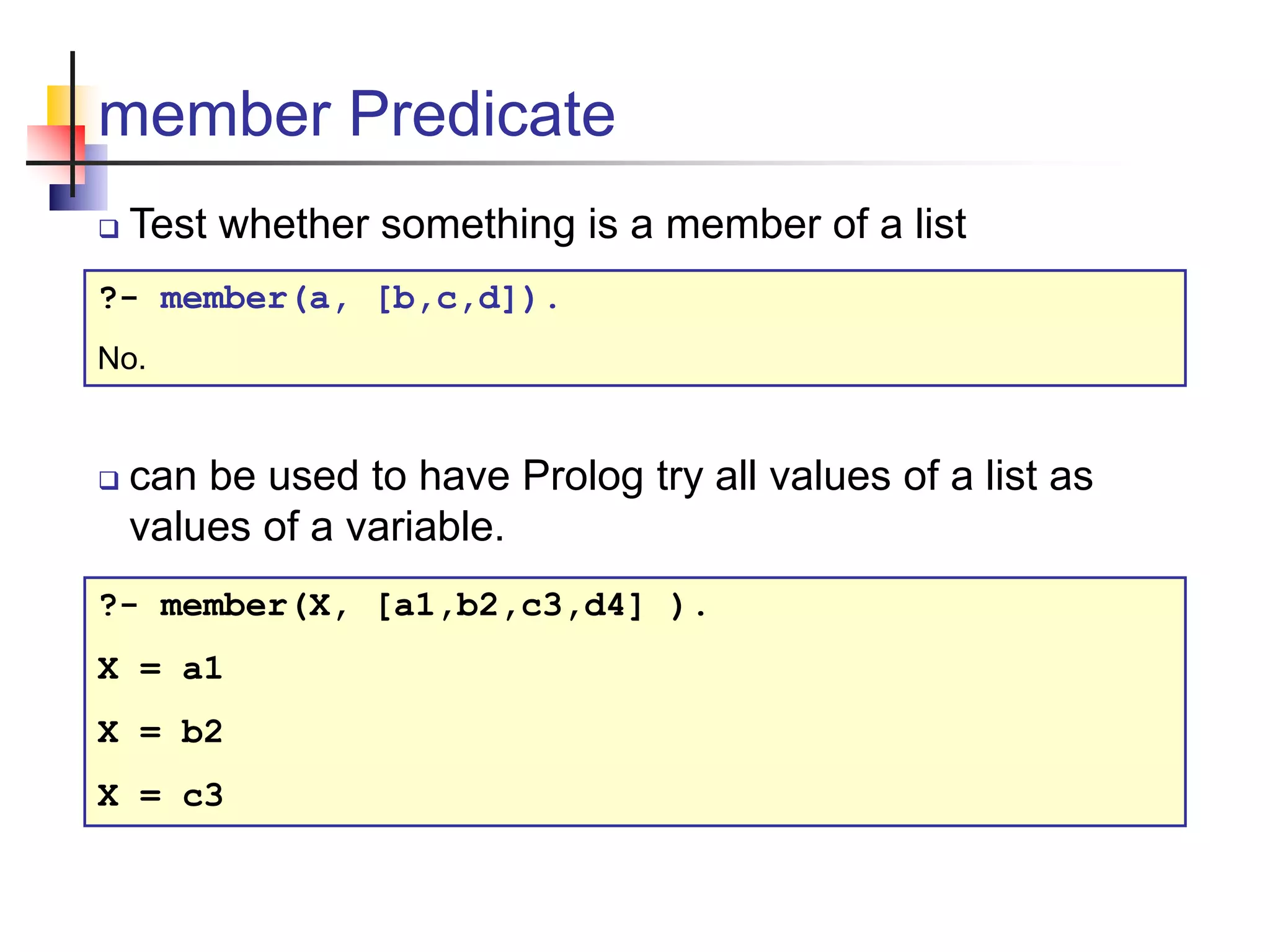 member Predicate  Test whether something is a member of a list ?- member(a, [b,c,d]). No.  can be used to have Prolog try all values of a list as values of a variable. ?- member(X, [a1,b2,c3,d4] ). X = a1 X = b2 X = c3 