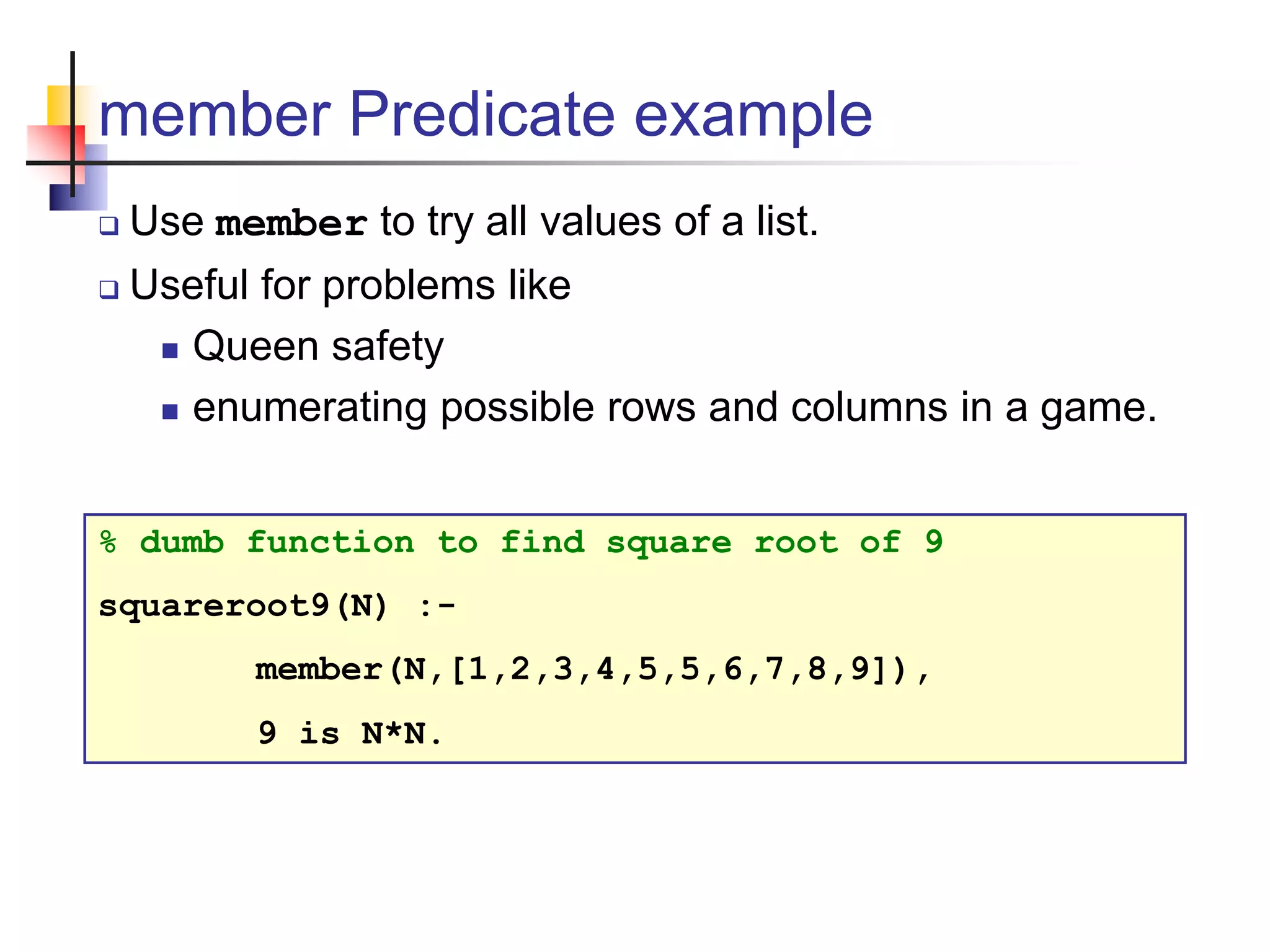 member Predicate example  Use member to try all values of a list.  Useful for problems like  Queen safety  enumerating possible rows and columns in a game. % dumb function to find square root of 9 squareroot9(N) :- member(N,[1,2,3,4,5,5,6,7,8,9]), 9 is N*N. 