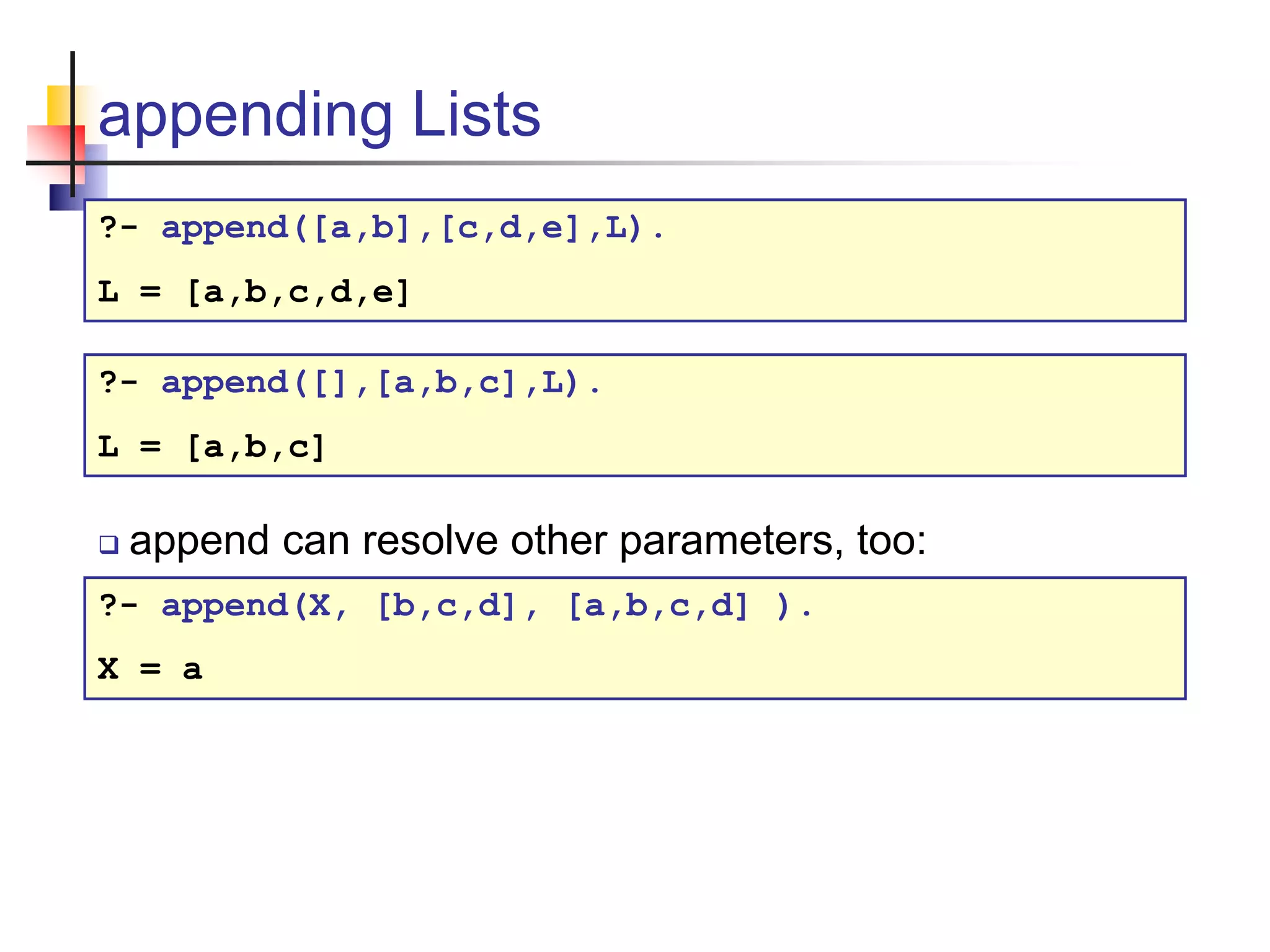 appending Lists ?- append([a,b],[c,d,e],L). L = [a,b,c,d,e]  append can resolve other parameters, too: ?- append(X, [b,c,d], [a,b,c,d] ). X = a ?- append([],[a,b,c],L). L = [a,b,c] 