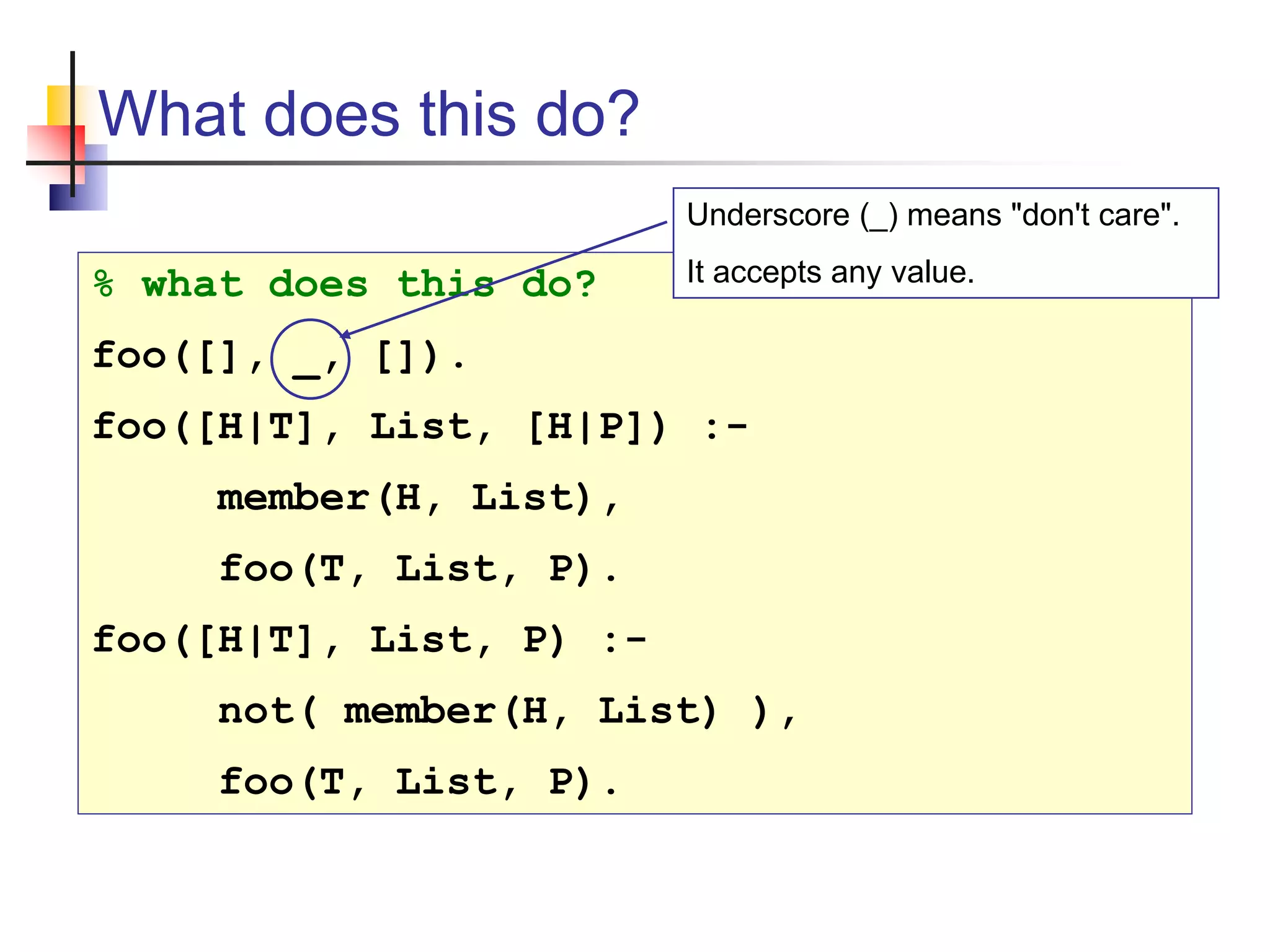 What does this do? % what does this do? foo([], _, []). foo([H|T], List, [H|P]) :- member(H, List), foo(T, List, P). foo([H|T], List, P) :- not( member(H, List) ), foo(T, List, P). Underscore (_) means "don't care". It accepts any value. 