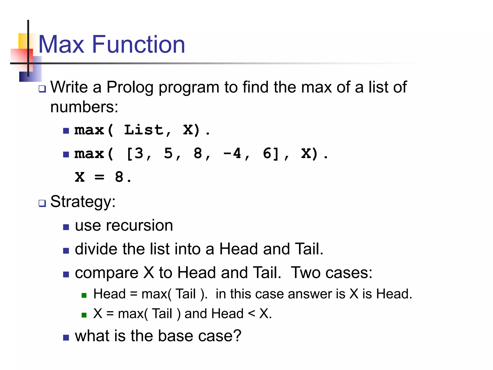 Max Function  Write a Prolog program to find the max of a list of numbers:  max( List, X).  max( [3, 5, 8, -4, 6], X). X = 8.  Strategy:  use recursion  divide the list into a Head and Tail.  compare X to Head and Tail. Two cases:  Head = max( Tail ). in this case answer is X is Head.  X = max( Tail ) and Head < X.  what is the base case? 