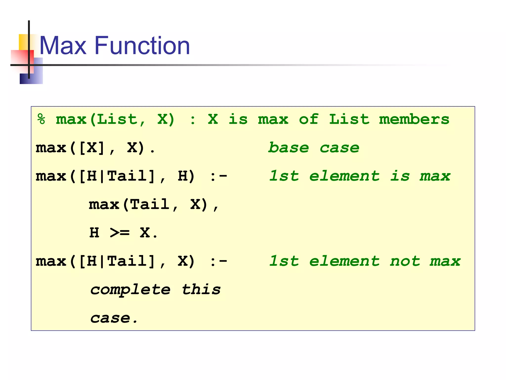 Max Function % max(List, X) : X is max of List members max([X], X). base case max([H|Tail], H) :- 1st element is max max(Tail, X), H >= X. max([H|Tail], X) :- 1st element not max complete this case. 