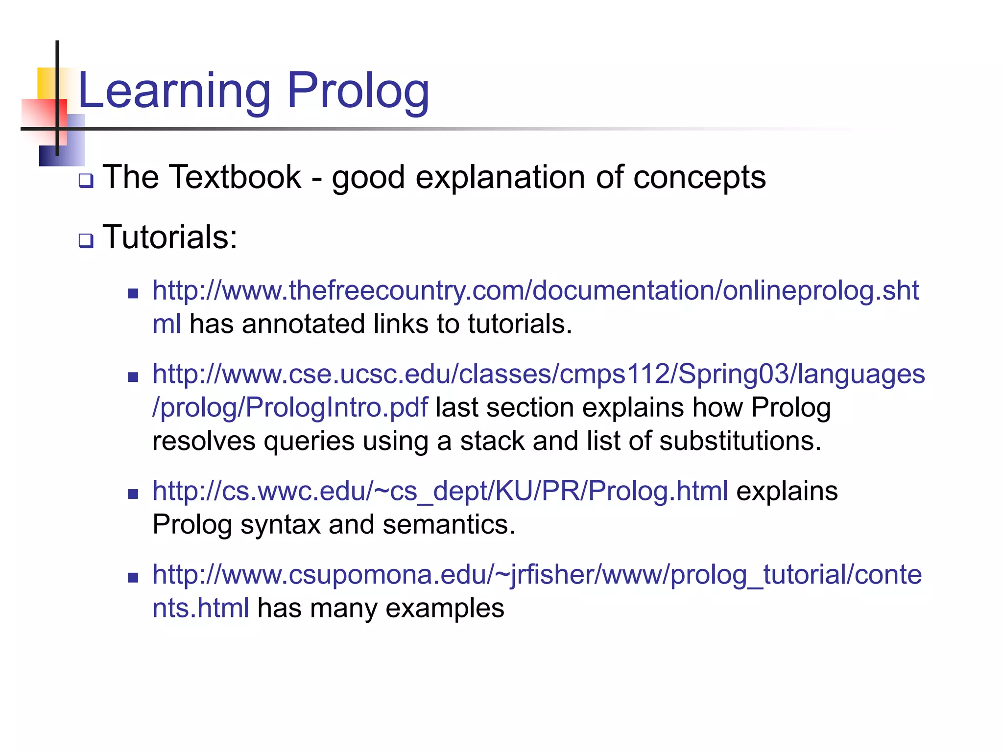 Learning Prolog  The Textbook - good explanation of concepts  Tutorials:  http://www.thefreecountry.com/documentation/onlineprolog.sht ml has annotated links to tutorials.  http://www.cse.ucsc.edu/classes/cmps112/Spring03/languages /prolog/PrologIntro.pdf last section explains how Prolog resolves queries using a stack and list of substitutions.  http://cs.wwc.edu/~cs_dept/KU/PR/Prolog.html explains Prolog syntax and semantics.  http://www.csupomona.edu/~jrfisher/www/prolog_tutorial/conte nts.html has many examples 