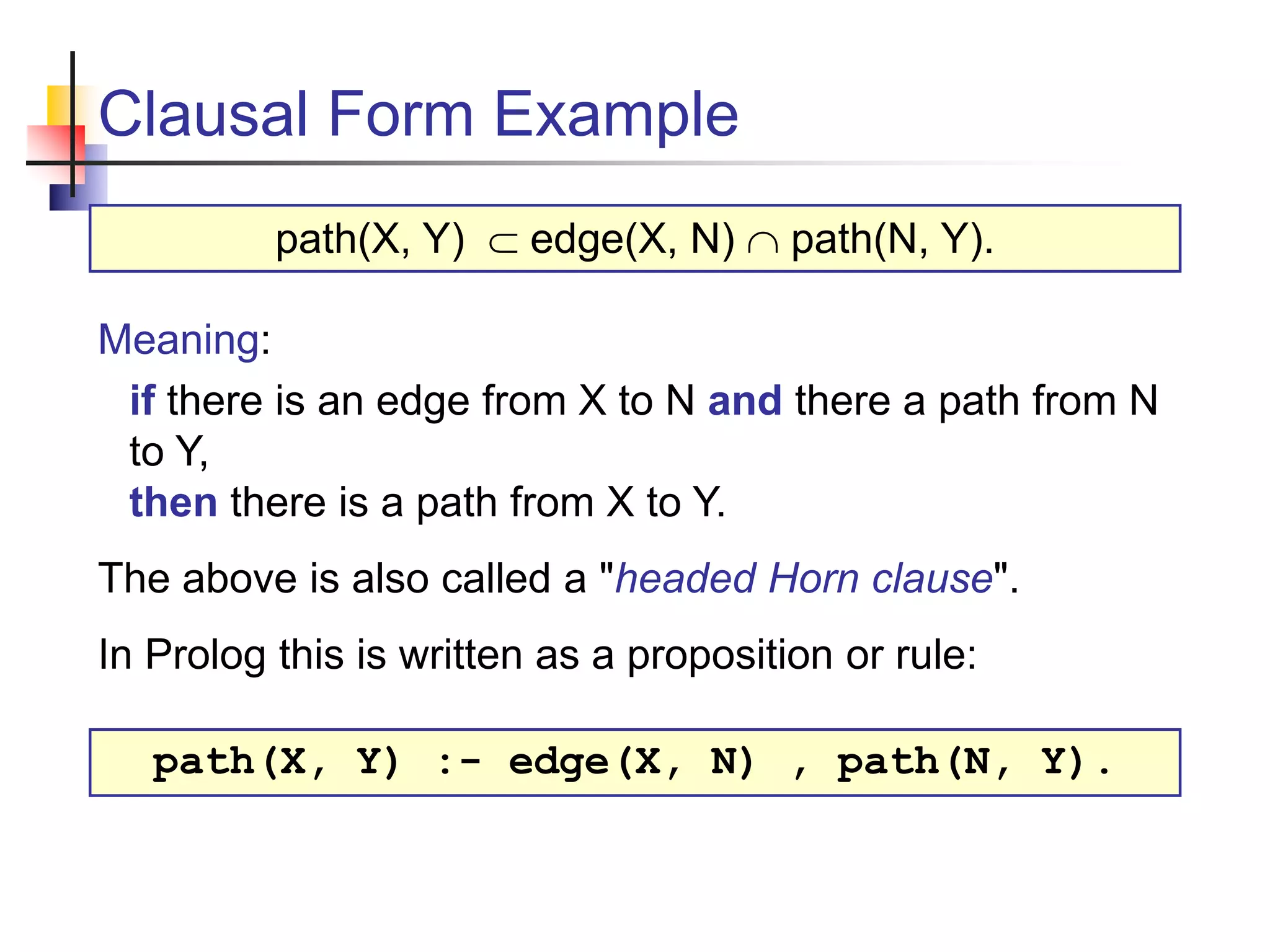 Clausal Form Example Meaning: if there is an edge from X to N and there a path from N to Y, then there is a path from X to Y. The above is also called a "headed Horn clause". In Prolog this is written as a proposition or rule: path(X, Y)  edge(X, N)  path(N, Y). path(X, Y) :- edge(X, N) , path(N, Y). 