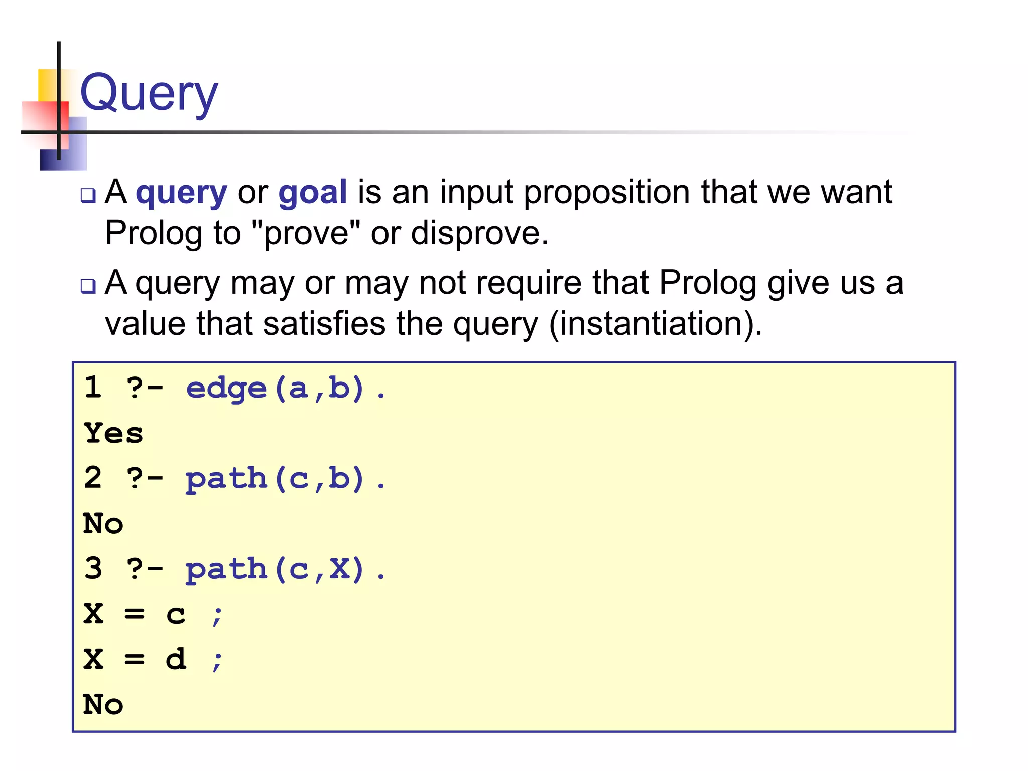 Query  A query or goal is an input proposition that we want Prolog to "prove" or disprove.  A query may or may not require that Prolog give us a value that satisfies the query (instantiation). 1 ?- edge(a,b). Yes 2 ?- path(c,b). No 3 ?- path(c,X). X = c ; X = d ; No 