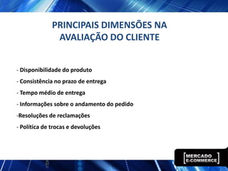 PRINCIPAIS DIMENSÕES NA
              AVALIAÇÃO DO CLIENTE


- Disponibilidade do produto
- Consistência no prazo de entrega
- Tempo médio de entrega
- Informações sobre o andamento do pedido
-Resoluções de reclamações
- Política de trocas e devoluções
 