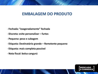 EMBALAGEM DO PRODUTO


- Fechada: “exageradamente” fechada
- Discreta: evite personalizar – furtos
- Pequena: peso e cubagem
- Etiqueta: Destinatário grande – Remetente pequeno
- Etiqueta: mais completa possível
- Nota fiscal: bolsa cangurú
 