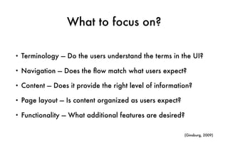 What to focus on?
• Terminology — Do the users understand the terms in the UI?
• Navigation — Does the ﬂow match what users expect?
• Content — Does it provide the right level of information?
• Page layout — Is content organized as users expect?
• Functionality — What additional features are desired?
(Ginsburg, 2009)
 