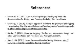 References
• Brown, D. M. (2011). Communicating Design: Developing Web Site
Documentation for Design and Planning. Berkeley, CA: New Riders.
• Ginsburg, S. (2009). An agile approach to iPhone design: Paper prototyping
+ user testing. http://www.slideshare.net/ginsburgdesign/an-agile-approach-
to-iphone-design-paper-prototyping-user-testing
• Snyder, C. (2003). Paper prototyping: The fast and easy way to design and
reﬁne user interfaces. San Francisco, CA: Morgan Kaufmann.
• Spool, J.M. (2005). Seven Common Usability Testing Mistakes. http://
www.uie.com/articles/usability_testing_mistakes/
 