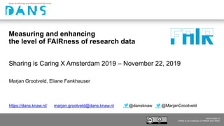 www.dans.knaw.nl
DANS is an institute of KNAW and NWO
dans.knaw.nl
DANS is an institute of KNAW and NWO
Measuring and enhancing
the level of FAIRness of research data
Marjan Grootveld, Eliane Fankhauser
Sharing is Caring X Amsterdam 2019 – November 22, 2019
https://dans.knaw.nl/ marjan.grootveld@dans.knaw.nl @dansknaw @MarjanGrootveld
 
