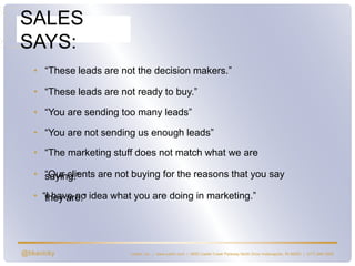@bkavicky
SALES
SAYS:
Lushin, Inc. | www.lushin.com | 5655 Castle Creek Parkway North Drive Indianapolis, IN 46250 | (317) 846-9200
• “I have no idea what you are doing in marketing.”
• “These leads are not the decision makers.”
• “These leads are not ready to buy.”
• “You are sending too many leads”
• “You are not sending us enough leads”
• “The marketing stuff does not match what we are
saying.”• “Our clients are not buying for the reasons that you say
they are.”
 