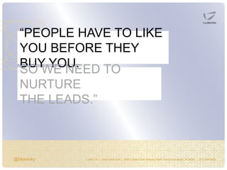 @bkavicky Lushin, Inc. | www.lushin.com | 5655 Castle Creek Parkway North Drive Indianapolis, IN 46250 | (317) 846-9200
“PEOPLE HAVE TO LIKE
YOU BEFORE THEY
BUY YOU,SO WE NEED TO
NURTURE
THE LEADS.”
 
