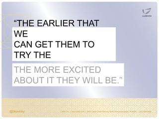 @bkavicky Lushin, Inc. | www.lushin.com | 5655 Castle Creek Parkway North Drive Indianapolis, IN 46250 | (317) 846-9200
“THE EARLIER THAT
WE
CAN GET THEM TO
TRY THE
(DEMO, PRODUCT, SERVICE),THE MORE EXCITED
ABOUT IT THEY WILL BE.”
 