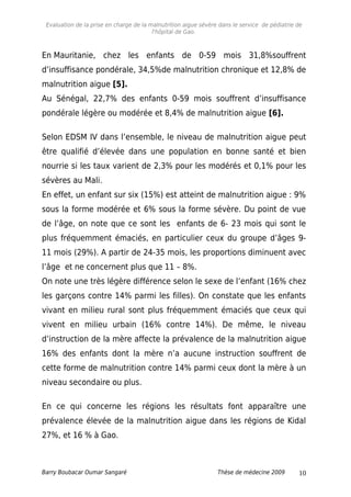 Evaluation de la prise en charge de la malnutrition aigue sévère dans le service de pédiatrie de
l'hôpital de Gao.
En Mauritanie, chez les enfants de 0-59 mois 31,8%souffrent
d’insuffisance pondérale, 34,5%de malnutrition chronique et 12,8% de
malnutrition aigue [5].
Au Sénégal, 22,7% des enfants 0-59 mois souffrent d’insuffisance
pondérale légère ou modérée et 8,4% de malnutrition aigue [6].
Selon EDSM IV dans l’ensemble, le niveau de malnutrition aigue peut
être qualifié d’élevée dans une population en bonne santé et bien
nourrie si les taux varient de 2,3% pour les modérés et 0,1% pour les
sévères au Mali.
En effet, un enfant sur six (15%) est atteint de malnutrition aigue : 9%
sous la forme modérée et 6% sous la forme sévère. Du point de vue
de l’âge, on note que ce sont les enfants de 6- 23 mois qui sont le
plus fréquemment émaciés, en particulier ceux du groupe d’âges 9-
11 mois (29%). A partir de 24-35 mois, les proportions diminuent avec
l’âge et ne concernent plus que 11 – 8%.
On note une très légère différence selon le sexe de l’enfant (16% chez
les garçons contre 14% parmi les filles). On constate que les enfants
vivant en milieu rural sont plus fréquemment émaciés que ceux qui
vivent en milieu urbain (16% contre 14%). De même, le niveau
d’instruction de la mère affecte la prévalence de la malnutrition aigue
16% des enfants dont la mère n’a aucune instruction souffrent de
cette forme de malnutrition contre 14% parmi ceux dont la mère à un
niveau secondaire ou plus.
En ce qui concerne les régions les résultats font apparaître une
prévalence élevée de la malnutrition aigue dans les régions de Kidal
27%, et 16 % à Gao.
Barry Boubacar Oumar Sangaré Thèse de médecine 2009 10
 