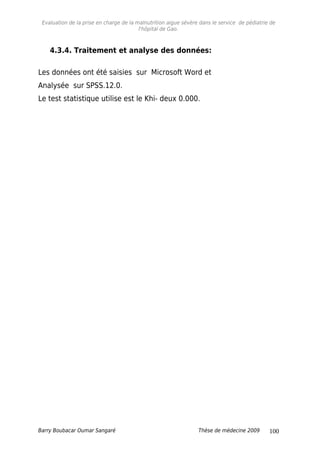 Evaluation de la prise en charge de la malnutrition aigue sévère dans le service de pédiatrie de
l'hôpital de Gao.
4.3.4. Traitement et analyse des données:
Les données ont été saisies sur Microsoft Word et
Analysée sur SPSS.12.0.
Le test statistique utilise est le Khi- deux 0.000.
Barry Boubacar Oumar Sangaré Thèse de médecine 2009 100
 