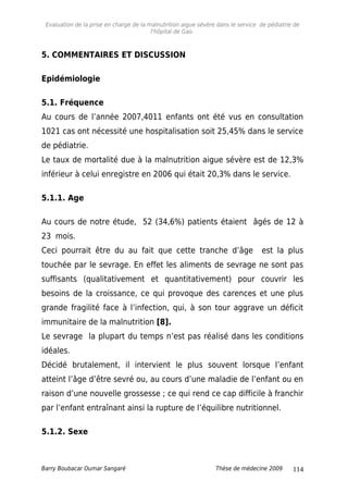 Evaluation de la prise en charge de la malnutrition aigue sévère dans le service de pédiatrie de
l'hôpital de Gao.
5. COMMENTAIRES ET DISCUSSION
Epidémiologie
5.1. Fréquence
Au cours de l’année 2007,4011 enfants ont été vus en consultation
1021 cas ont nécessité une hospitalisation soit 25,45% dans le service
de pédiatrie.
Le taux de mortalité due à la malnutrition aigue sévère est de 12,3%
inférieur à celui enregistre en 2006 qui était 20,3% dans le service.
5.1.1. Age
Au cours de notre étude, 52 (34,6%) patients étaient âgés de 12 à
23 mois.
Ceci pourrait être du au fait que cette tranche d’âge est la plus
touchée par le sevrage. En effet les aliments de sevrage ne sont pas
suffisants (qualitativement et quantitativement) pour couvrir les
besoins de la croissance, ce qui provoque des carences et une plus
grande fragilité face à l’infection, qui, à son tour aggrave un déficit
immunitaire de la malnutrition [8].
Le sevrage la plupart du temps n’est pas réalisé dans les conditions
idéales.
Décidé brutalement, il intervient le plus souvent lorsque l’enfant
atteint l’âge d’être sevré ou, au cours d’une maladie de l’enfant ou en
raison d’une nouvelle grossesse ; ce qui rend ce cap difficile à franchir
par l’enfant entraînant ainsi la rupture de l’équilibre nutritionnel.
5.1.2. Sexe
Barry Boubacar Oumar Sangaré Thèse de médecine 2009 114
 