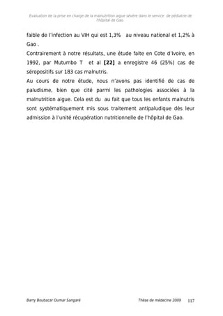 Evaluation de la prise en charge de la malnutrition aigue sévère dans le service de pédiatrie de
l'hôpital de Gao.
faible de l’infection au VIH qui est 1,3% au niveau national et 1,2% à
Gao .
Contrairement à notre résultats, une étude faite en Cote d’Ivoire, en
1992, par Mutumbo T et al [22] a enregistre 46 (25%) cas de
séropositifs sur 183 cas malnutris.
Au cours de notre étude, nous n’avons pas identifié de cas de
paludisme, bien que cité parmi les pathologies associées à la
malnutrition aigue. Cela est du au fait que tous les enfants malnutris
sont systématiquement mis sous traitement antipaludique dès leur
admission à l’unité récupération nutritionnelle de l’hôpital de Gao.
Barry Boubacar Oumar Sangaré Thèse de médecine 2009 117
 