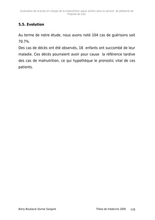 Evaluation de la prise en charge de la malnutrition aigue sévère dans le service de pédiatrie de
l'hôpital de Gao.
5.5. Evolution
Au terme de notre étude, nous avons noté 104 cas de guérisons soit
70.7%.
Des cas de décès ont été observés, 18 enfants ont succombé de leur
maladie. Ces décès pourraient avoir pour cause la référence tardive
des cas de malnutrition, ce qui hypothèque le pronostic vital de ces
patients.
Barry Boubacar Oumar Sangaré Thèse de médecine 2009 118
 