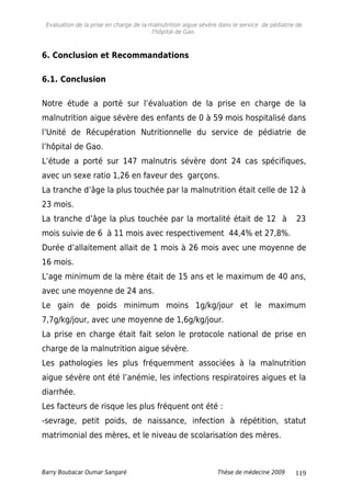 Evaluation de la prise en charge de la malnutrition aigue sévère dans le service de pédiatrie de
l'hôpital de Gao.
6. Conclusion et Recommandations
6.1. Conclusion
Notre étude a porté sur l’évaluation de la prise en charge de la
malnutrition aigue sévère des enfants de 0 à 59 mois hospitalisé dans
l’Unité de Récupération Nutritionnelle du service de pédiatrie de
l’hôpital de Gao.
L’étude a porté sur 147 malnutris sévère dont 24 cas spécifiques,
avec un sexe ratio 1,26 en faveur des garçons.
La tranche d’âge la plus touchée par la malnutrition était celle de 12 à
23 mois.
La tranche d’âge la plus touchée par la mortalité était de 12 à 23
mois suivie de 6 à 11 mois avec respectivement 44,4% et 27,8%.
Durée d’allaitement allait de 1 mois à 26 mois avec une moyenne de
16 mois.
L’age minimum de la mère était de 15 ans et le maximum de 40 ans,
avec une moyenne de 24 ans.
Le gain de poids minimum moins 1g/kg/jour et le maximum
7,7g/kg/jour, avec une moyenne de 1,6g/kg/jour.
La prise en charge était fait selon le protocole national de prise en
charge de la malnutrition aigue sévère.
Les pathologies les plus fréquemment associées à la malnutrition
aigue sévère ont été l’anémie, les infections respiratoires aigues et la
diarrhée.
Les facteurs de risque les plus fréquent ont été :
-sevrage, petit poids, de naissance, infection à répétition, statut
matrimonial des mères, et le niveau de scolarisation des mères.
Barry Boubacar Oumar Sangaré Thèse de médecine 2009 119
 