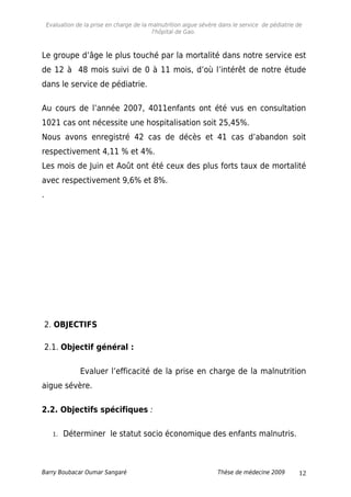 Evaluation de la prise en charge de la malnutrition aigue sévère dans le service de pédiatrie de
l'hôpital de Gao.
Le groupe d’âge le plus touché par la mortalité dans notre service est
de 12 à 48 mois suivi de 0 à 11 mois, d’où l’intérêt de notre étude
dans le service de pédiatrie.
Au cours de l’année 2007, 4011enfants ont été vus en consultation
1021 cas ont nécessite une hospitalisation soit 25,45%.
Nous avons enregistré 42 cas de décès et 41 cas d’abandon soit
respectivement 4,11 % et 4%.
Les mois de Juin et Août ont été ceux des plus forts taux de mortalité
avec respectivement 9,6% et 8%.
.
2. OBJECTIFS
2.1. Objectif général :
Evaluer l’efficacité de la prise en charge de la malnutrition
aigue sévère.
2.2. Objectifs spécifiques :
1. Déterminer le statut socio économique des enfants malnutris.
Barry Boubacar Oumar Sangaré Thèse de médecine 2009 12
 