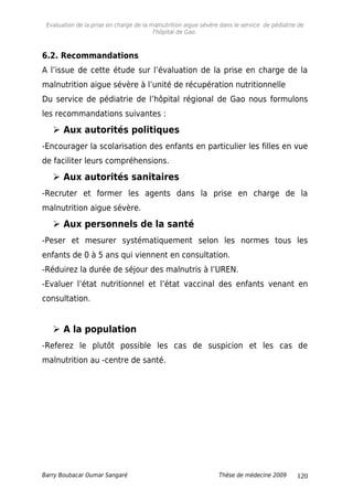 Evaluation de la prise en charge de la malnutrition aigue sévère dans le service de pédiatrie de
l'hôpital de Gao.
6.2. Recommandations
A l’issue de cette étude sur l’évaluation de la prise en charge de la
malnutrition aigue sévère à l’unité de récupération nutritionnelle
Du service de pédiatrie de l’hôpital régional de Gao nous formulons
les recommandations suivantes :
 Aux autorités politiques
-Encourager la scolarisation des enfants en particulier les filles en vue
de faciliter leurs compréhensions.
 Aux autorités sanitaires
-Recruter et former les agents dans la prise en charge de la
malnutrition aigue sévère.
 Aux personnels de la santé
-Peser et mesurer systématiquement selon les normes tous les
enfants de 0 à 5 ans qui viennent en consultation.
-Réduirez la durée de séjour des malnutris à l’UREN.
-Evaluer l’état nutritionnel et l’état vaccinal des enfants venant en
consultation.
 A la population
-Referez le plutôt possible les cas de suspicion et les cas de
malnutrition au -centre de santé.
Barry Boubacar Oumar Sangaré Thèse de médecine 2009 120
 