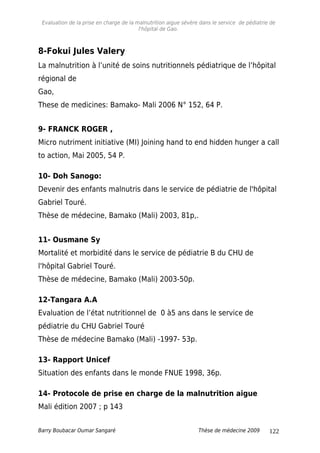 Evaluation de la prise en charge de la malnutrition aigue sévère dans le service de pédiatrie de
l'hôpital de Gao.
8-Fokui Jules Valery
La malnutrition à l’unité de soins nutritionnels pédiatrique de l’hôpital
régional de
Gao,
These de medicines: Bamako- Mali 2006 N° 152, 64 P.
9- FRANCK ROGER ,
Micro nutriment initiative (MI) Joining hand to end hidden hunger a call
to action, Mai 2005, 54 P.
10- Doh Sanogo:
Devenir des enfants malnutris dans le service de pédiatrie de l'hôpital
Gabriel Touré.
Thèse de médecine, Bamako (Mali) 2003, 81p,.
11- Ousmane Sy
Mortalité et morbidité dans le service de pédiatrie B du CHU de
l'hôpital Gabriel Touré.
Thèse de médecine, Bamako (Mali) 2003-50p.
12-Tangara A.A
Evaluation de l’état nutritionnel de 0 à5 ans dans le service de
pédiatrie du CHU Gabriel Touré
Thèse de médecine Bamako (Mali) -1997- 53p.
13- Rapport Unicef
Situation des enfants dans le monde FNUE 1998, 36p.
14- Protocole de prise en charge de la malnutrition aigue
Mali édition 2007 ; p 143
Barry Boubacar Oumar Sangaré Thèse de médecine 2009 122
 