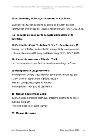 Evaluation de la prise en charge de la malnutrition aigue sévère dans le service de pédiatrie de
l'hôpital de Gao.
15-A Landouré , M Sacko,A Doucoure, G Coulibaly ,
Etude sur la situation sanitaire du cercle de Bourem avant la
construction du barrage de Taoussa/ région de Gao, INRSP, 2007,63p.
16- Enquête de base sur la sécurité alimentaire et la
nutrition.
17-Casken H.. ,Cesur Y.,Arslam S.,Sqr S. ,Celebiv.,Kuru M
Urinary tract infection and antibiotic susceptibility in malnourished
chlidren international Urology and Nephrology 32(2): 245-7; 2000.
18- Carnet de croissance fille de L’OMS
La croissance de votre enfant de la naissance à l’âge de 5 ans
19-Banapurmath CR, Jayamony S
Prevalence of urinary tract infection severely malnourished pré-
school children department of pédiatrics,j-j.M
Medical college, devangere kamataka
Indian pédiatr 1994 Jun; 31 (6) 679-82.
20- Hassan Souleymane Zebib
La malnutrition protéino calorique, problème prioritaire de santé
publique au Niger.
Thèse de médecine : 1984 Niamey.
21- Maman Ousmane
Barry Boubacar Oumar Sangaré Thèse de médecine 2009 123
 