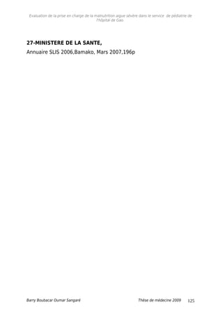 Evaluation de la prise en charge de la malnutrition aigue sévère dans le service de pédiatrie de
l'hôpital de Gao.
27-MINISTERE DE LA SANTE,
Annuaire SLIS 2006,Bamako, Mars 2007,196p
Barry Boubacar Oumar Sangaré Thèse de médecine 2009 125
 