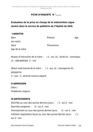Evaluation de la prise en charge de la malnutrition aigue sévère dans le service de pédiatrie de
l'hôpital de Gao.
FICHE D’ENQUETE N °……..
Evaluation de la prise en charge de la malnutrition aigue
sévère dans le service de pédiatrie de l’hôpital de GAO.
I-IDENTITE
Nom Prénom Age
(en mois)
Sexe Provenance
Age de la mère
Niveau d’instruction de la mère : / 1 : oui, a1 : école b1 : coranique,
c1 : alphabétisée 2 : non
Statut matrimonial de la mère : / 1 : oui, a1 : monogamie b1 :
polygamie.
2 : non ; 3 : divorcé+veuve+séparé
II-ADMISSION
Date :
Problèmes majeurs
III-ANTECEDENTS
Diarrhée au cour des quinze derniers jours : / 1 : oui 2 : non
Diarrhée sanglante : /1 : oui 2 : non
Vomissement au cour des quinze dernier jours : /1 : oui 2 : non
Infection respiratoire (toux) au cour des quinze dernier jours : / 1 :
oui 2 : non
Barry Boubacar Oumar Sangaré Thèse de médecine 2009 126
 