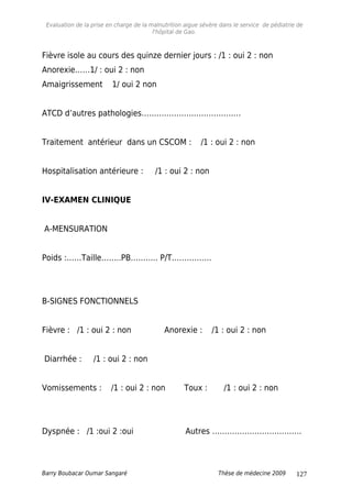 Evaluation de la prise en charge de la malnutrition aigue sévère dans le service de pédiatrie de
l'hôpital de Gao.
Fièvre isole au cours des quinze dernier jours : /1 : oui 2 : non
Anorexie……1/ : oui 2 : non
Amaigrissement 1/ oui 2 non
ATCD d’autres pathologies………………………………….
Traitement antérieur dans un CSCOM : /1 : oui 2 : non
Hospitalisation antérieure : /1 : oui 2 : non
IV-EXAMEN CLINIQUE
A-MENSURATION
Poids :……Taille……..PB……….. P/T…………….
B-SIGNES FONCTIONNELS
Fièvre : /1 : oui 2 : non Anorexie : /1 : oui 2 : non
Diarrhée : /1 : oui 2 : non
Vomissements : /1 : oui 2 : non Toux : /1 : oui 2 : non
Dyspnée : /1 :oui 2 :oui Autres ………………………………
Barry Boubacar Oumar Sangaré Thèse de médecine 2009 127
 