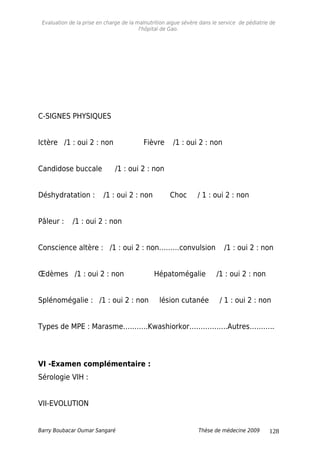 Evaluation de la prise en charge de la malnutrition aigue sévère dans le service de pédiatrie de
l'hôpital de Gao.
C-SIGNES PHYSIQUES
Ictère /1 : oui 2 : non Fièvre /1 : oui 2 : non
Candidose buccale /1 : oui 2 : non
Déshydratation : /1 : oui 2 : non Choc / 1 : oui 2 : non
Pâleur : /1 : oui 2 : non
Conscience altère : /1 : oui 2 : non………convulsion /1 : oui 2 : non
Œdèmes /1 : oui 2 : non Hépatomégalie /1 : oui 2 : non
Splénomégalie : /1 : oui 2 : non lésion cutanée / 1 : oui 2 : non
Types de MPE : Marasme………..Kwashiorkor……………..Autres………..
VI -Examen complémentaire :
Sérologie VIH :
VII-EVOLUTION
Barry Boubacar Oumar Sangaré Thèse de médecine 2009 128
 