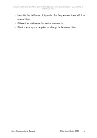 Evaluation de la prise en charge de la malnutrition aigue sévère dans le service de pédiatrie de
l'hôpital de Gao.
2. Identifier les tableaux cliniques le plus fréquemment associé à la
malnutrition.
3. Déterminer le devenir des enfants malnutris.
4. Décrire les moyens de prise en charge de la malnutrition.
Barry Boubacar Oumar Sangaré Thèse de médecine 2009 13
 