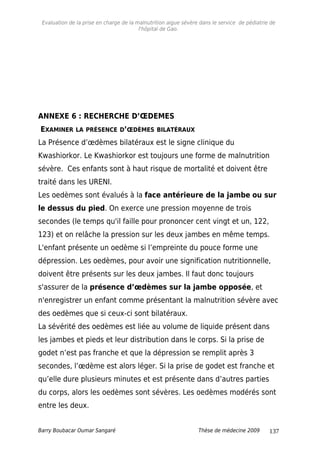 Evaluation de la prise en charge de la malnutrition aigue sévère dans le service de pédiatrie de
l'hôpital de Gao.
ANNEXE 6 : RECHERCHE D’ŒDEMES
EXAMINER LA PRÉSENCE D’ŒDÈMES BILATÉRAUX
La Présence d’œdèmes bilatéraux est le signe clinique du
Kwashiorkor. Le Kwashiorkor est toujours une forme de malnutrition
sévère. Ces enfants sont à haut risque de mortalité et doivent être
traité dans les URENI.
Les oedèmes sont évalués à la face antérieure de la jambe ou sur
le dessus du pied. On exerce une pression moyenne de trois
secondes (le temps qu'il faille pour prononcer cent vingt et un, 122,
123) et on relâche la pression sur les deux jambes en même temps.
L'enfant présente un oedème si l’empreinte du pouce forme une
dépression. Les oedèmes, pour avoir une signification nutritionnelle,
doivent être présents sur les deux jambes. Il faut donc toujours
s'assurer de la présence d’œdèmes sur la jambe opposée, et
n'enregistrer un enfant comme présentant la malnutrition sévère avec
des oedèmes que si ceux-ci sont bilatéraux.
La sévérité des oedèmes est liée au volume de liquide présent dans
les jambes et pieds et leur distribution dans le corps. Si la prise de
godet n’est pas franche et que la dépression se remplit après 3
secondes, l’œdème est alors léger. Si la prise de godet est franche et
qu’elle dure plusieurs minutes et est présente dans d’autres parties
du corps, alors les oedèmes sont sévères. Les oedèmes modérés sont
entre les deux.
Barry Boubacar Oumar Sangaré Thèse de médecine 2009 137
 