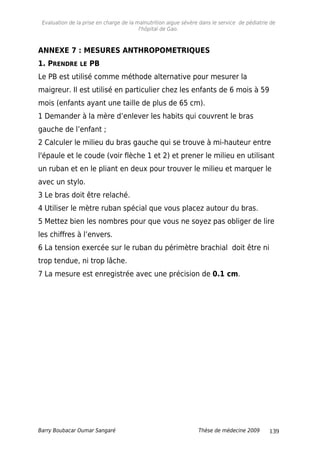 Evaluation de la prise en charge de la malnutrition aigue sévère dans le service de pédiatrie de
l'hôpital de Gao.
ANNEXE 7 : MESURES ANTHROPOMETRIQUES
1. PRENDRE LE PB
Le PB est utilisé comme méthode alternative pour mesurer la
maigreur. Il est utilisé en particulier chez les enfants de 6 mois à 59
mois (enfants ayant une taille de plus de 65 cm).
1 Demander à la mère d’enlever les habits qui couvrent le bras
gauche de l’enfant ;
2 Calculer le milieu du bras gauche qui se trouve à mi-hauteur entre
l'épaule et le coude (voir flèche 1 et 2) et prener le milieu en utilisant
un ruban et en le pliant en deux pour trouver le milieu et marquer le
avec un stylo.
3 Le bras doit être relaché.
4 Utiliser le mètre ruban spécial que vous placez autour du bras.
5 Mettez bien les nombres pour que vous ne soyez pas obliger de lire
les chiffres à l’envers.
6 La tension exercée sur le ruban du périmètre brachial doit être ni
trop tendue, ni trop lâche.
7 La mesure est enregistrée avec une précision de 0.1 cm.
Barry Boubacar Oumar Sangaré Thèse de médecine 2009 139
 