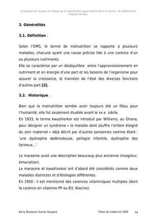 Evaluation de la prise en charge de la malnutrition aigue sévère dans le service de pédiatrie de
l'hôpital de Gao.
3. Généralités
3.1. Définition :
Selon l’OMS, le terme de malnutrition se rapporte à plusieurs
maladies, chacune ayant une cause précise liée à une carence d’un
ou plusieurs nutriments.
Elle se caractérise par un déséquilibre entre l’approvisionnement en
nutriment et en énergie d’une part et les besoins de l’organisme pour
assurer la croissance, le maintien de l’état des diverses fonctions
d’autres part [2].
3.2. Historique :
Bien que la malnutrition semble avoir toujours été un fléau pour
l’humanité, elle fut seulement étudiée avant le xx e siècle.
En 1933, le terme kwashiorkor est introduit par Williams, au Ghana,
pour désigner un syndrome « la maladie dont souffre l’enfant éloigné
du sein maternel » déjà décrit par d’autres personnes comme étant :
‘une dystrophie œdémateuse, pellagre infantile, dystrophie des
farineux…’
Le marasme avait une description beaucoup plus ancienne (maigreur,
émaciation).
Le marasme et kwashiorkor ont d’abord été considérés comme deux
maladies distinctes et d’étiologies différentes.
En 1950 : il est mentionné des carences vitaminiques multiples (dont
la carence en vitamine PP ou B3, Niacine).
Barry Boubacar Oumar Sangaré Thèse de médecine 2009 14
 