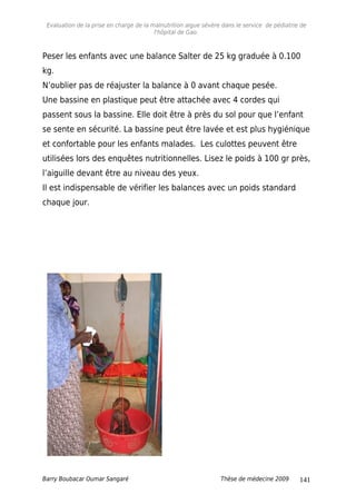 Evaluation de la prise en charge de la malnutrition aigue sévère dans le service de pédiatrie de
l'hôpital de Gao.
Peser les enfants avec une balance Salter de 25 kg graduée à 0.100
kg.
N’oublier pas de réajuster la balance à 0 avant chaque pesée.
Une bassine en plastique peut être attachée avec 4 cordes qui
passent sous la bassine. Elle doit être à près du sol pour que l’enfant
se sente en sécurité. La bassine peut être lavée et est plus hygiénique
et confortable pour les enfants malades. Les culottes peuvent être
utilisées lors des enquêtes nutritionnelles. Lisez le poids à 100 gr près,
l’aiguille devant être au niveau des yeux.
Il est indispensable de vérifier les balances avec un poids standard
chaque jour.
Barry Boubacar Oumar Sangaré Thèse de médecine 2009 141
 