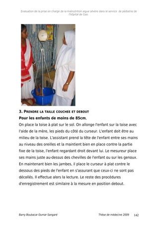 Evaluation de la prise en charge de la malnutrition aigue sévère dans le service de pédiatrie de
l'hôpital de Gao.
3. PRENDRE LA TAILLE COUCHEE ET DEBOUT
Pour les enfants de moins de 85cm,
On place la toise à plat sur le sol. On allonge l'enfant sur la toise avec
l'aide de la mère, les pieds du côté du curseur. L'enfant doit être au
milieu de la toise. L'assistant prend la tête de l'enfant entre ses mains
au niveau des oreilles et la maintient bien en place contre la partie
fixe de la toise, l'enfant regardant droit devant lui. Le mesureur place
ses mains juste au-dessus des chevilles de l'enfant ou sur les genoux.
En maintenant bien les jambes, il place le curseur à plat contre le
dessous des pieds de l'enfant en s'assurant que ceux-ci ne sont pas
décollés. Il effectue alors la lecture. Le reste des procédures
d'enregistrement est similaire à la mesure en position debout.
Barry Boubacar Oumar Sangaré Thèse de médecine 2009 142
 