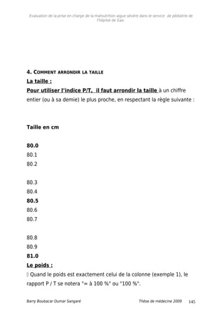 Evaluation de la prise en charge de la malnutrition aigue sévère dans le service de pédiatrie de
l'hôpital de Gao.
4. COMMENT ARRONDIR LA TAILLE
La taille :
Pour utiliser l’indice P/T, il faut arrondir la taille à un chiffre
entier (ou à sa demie) le plus proche, en respectant la règle suivante :
Taille en cm
80.0
80.1
80.2
80.3
80.4
80.5
80.6
80.7
80.8
80.9
81.0
Le poids :
 Quand le poids est exactement celui de la colonne (exemple 1), le
rapport P / T se notera "= à 100 %" ou "100 %".
Barry Boubacar Oumar Sangaré Thèse de médecine 2009 145
 
