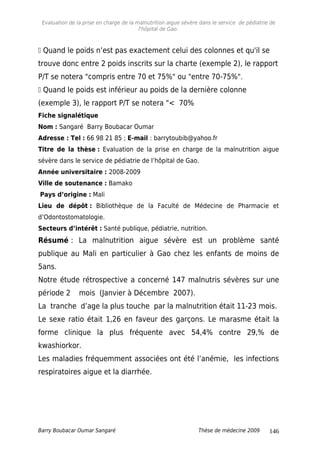 Evaluation de la prise en charge de la malnutrition aigue sévère dans le service de pédiatrie de
l'hôpital de Gao.
 Quand le poids n’est pas exactement celui des colonnes et qu'il se
trouve donc entre 2 poids inscrits sur la charte (exemple 2), le rapport
P/T se notera "compris entre 70 et 75%" ou "entre 70-75%".
 Quand le poids est inférieur au poids de la dernière colonne
(exemple 3), le rapport P/T se notera "< 70%
Fiche signalétique
Nom : Sangaré Barry Boubacar Oumar
Adresse : Tel : 66 98 21 85 ; E-mail : barrytoubib@yahoo.fr
Titre de la thèse : Evaluation de la prise en charge de la malnutrition aigue
sévère dans le service de pédiatrie de l’hôpital de Gao.
Année universitaire : 2008-2009
Ville de soutenance : Bamako
Pays d’origine : Mali
Lieu de dépôt : Bibliothèque de la Faculté de Médecine de Pharmacie et
d’Odontostomatologie.
Secteurs d’intérêt : Santé publique, pédiatrie, nutrition.
Résumé : La malnutrition aigue sévère est un problème santé
publique au Mali en particulier à Gao chez les enfants de moins de
5ans.
Notre étude rétrospective a concerné 147 malnutris sévères sur une
période 2 mois (Janvier à Décembre 2007).
La tranche d’age la plus touche par la malnutrition était 11-23 mois.
Le sexe ratio était 1,26 en faveur des garçons. Le marasme était la
forme clinique la plus fréquente avec 54,4% contre 29,% de
kwashiorkor.
Les maladies fréquemment associées ont été l’anémie, les infections
respiratoires aigue et la diarrhée.
Barry Boubacar Oumar Sangaré Thèse de médecine 2009 146
 
