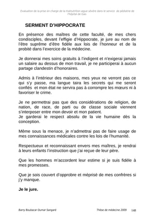 Evaluation de la prise en charge de la malnutrition aigue sévère dans le service de pédiatrie de
l'hôpital de Gao.
SERMENT D’HIPPOCRATE
En présence des maîtres de cette faculté, de mes chers
condisciples, devant l’effigie d’Hippocrate, je jure au nom de
l’être suprême d’être fidèle aux lois de l’honneur et de la
probité dans l’exercice de la médecine.
Je donnerai mes soins gratuits à l’indigent et n’exigerai jamais
un salaire au dessus de mon travail, je ne participerai à aucun
partage clandestin d’honoraires.
Admis à l’intérieur des maisons, mes yeux ne verront pas ce
qui s’y passe, ma langue taira les secrets qui me seront
confiés et mon état ne servira pas à corrompre les mœurs ni à
favoriser le crime.
Je ne permettrai pas que des considérations de religion, de
nation, de race, de parti ou de classe sociale viennent
s’interposer entre mon devoir et mon patient.
Je garderai le respect absolu de la vie humaine dès la
conception.
Même sous la menace, je n’admettrai pas de faire usage de
mes connaissances médicales contre les lois de l’humanité.
Respectueux et reconnaissant envers mes maîtres, je rendrai
à leurs enfants l’instruction que j’ai reçue de leur père.
Que les hommes m’accordent leur estime si je suis fidèle à
mes promesses.
Que je sois couvert d’opprobre et méprisé de mes confrères si
j’y manque.
Je le jure.
Barry Boubacar Oumar Sangaré Thèse de médecine 2009 148
 