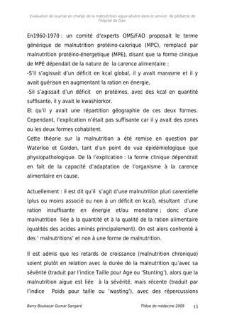 Evaluation de la prise en charge de la malnutrition aigue sévère dans le service de pédiatrie de
l'hôpital de Gao.
En1960-1970 : un comité d’experts OMS/FAO proposait le terme
générique de malnutrition protéino-calorique (MPC), remplacé par
malnutrition protéino-énergetique (MPE), disant que la forme clinique
de MPE dépendait de la nature de la carence alimentaire :
-S’il s’agissait d’un déficit en kcal global, il y avait marasme et il y
avait guérison en augmentant la ration en énergie,
-Sil s’agissait d’un déficit en protéines, avec des kcal en quantité
suffisante, il y avait le kwashiorkor.
Et qu’il y avait une répartition géographie de ces deux formes.
Cependant, l’explication n’était pas suffisante car il y avait des zones
ou les deux formes cohabitent.
Cette théorie sur la malnutrition a été remise en question par
Waterloo et Golden, tant d’un point de vue épidémiologique que
physiopathologique. De là l’explication : la forme clinique dépendrait
en fait de la capacité d’adaptation de l’organisme à la carence
alimentaire en cause.
Actuellement : il est dit qu’il s’agit d’une malnutrition pluri carentielle
(plus ou moins associé ou non à un déficit en kcal), résultant d’une
ration insuffisante en énergie et/ou monotone ; donc d’une
malnutrition liée à la quantité et à la qualité de la ration alimentaire
(qualités des acides aminés principalement). On est alors confronté à
des ‘ malnutritions’ et non à une forme de malnutrition.
Il est admis que les retards de croissance (malnutrition chronique)
soient plutôt en relation avec la durée de la malnutrition qu’avec sa
sévérité (traduit par l’indice Taille pour Age ou ‘Stunting’), alors que la
malnutrition aigue est liée à la sévérité, mais récente (traduit par
l’indice Poids pour taille ou ‘wasting’), avec des répercussions
Barry Boubacar Oumar Sangaré Thèse de médecine 2009 15
 