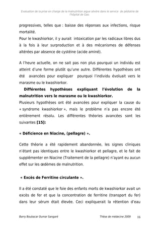 Evaluation de la prise en charge de la malnutrition aigue sévère dans le service de pédiatrie de
l'hôpital de Gao.
progressives, telles que : baisse des réponses aux infections, risque
mortalité.
Pour le kwashiorkor, il y aurait intoxication par les radicaux libres dus
à la fois à leur surproduction et à des mécanismes de défenses
altérées par absence de cystéine (acide aminé).
A l’heure actuelle, on ne sait pas non plus pourquoi un individu est
atteint d’une forme plutôt qu’une autre. Différentes hypothèses ont
été avancées pour expliquer pourquoi l’individu évoluait vers le
marasme ou le kwashiorkor.
Différentes hypothèses expliquant l’évolution de la
malnutrition vers le marasme ou le kwashiorkor.
Plusieurs hypothèses ont été avancées pour expliquer la cause du
« syndrome kwashiorkor », mais le problème n’a pas encore été
entièrement résolu. Les différentes théories avancées sont les
suivantes [15]:
« Déficience en Niacine, (pellagre) ».
Cette théorie a été rapidement abandonnée, les signes cliniques
n’étant pas identiques entre le kwashiorkor et pellagre, et le fait de
supplémenter en Niacine (Traitement de la pellagre) n’ayant eu aucun
effet sur les œdèmes de malnutrition.
« Excès de Ferritine circulante ».
Il a été constaté que le foie des enfants morts de kwashiorkor avait un
excès de fer et que la concentration de ferritine (transport du fer)
dans leur sérum était élevée. Ceci expliquerait la rétention d’eau
Barry Boubacar Oumar Sangaré Thèse de médecine 2009 16
 