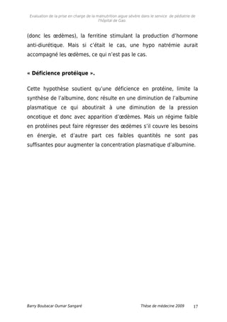 Evaluation de la prise en charge de la malnutrition aigue sévère dans le service de pédiatrie de
l'hôpital de Gao.
(donc les œdèmes), la ferritine stimulant la production d’hormone
anti-diurétique. Mais si c’était le cas, une hypo natrémie aurait
accompagné les œdèmes, ce qui n’est pas le cas.
« Déficience protéique ».
Cette hypothèse soutient qu’une déficience en protéine, limite la
synthèse de l’albumine, donc résulte en une diminution de l’albumine
plasmatique ce qui aboutirait à une diminution de la pression
oncotique et donc avec apparition d’œdèmes. Mais un régime faible
en protéines peut faire régresser des œdèmes s’il couvre les besoins
en énergie, et d’autre part ces faibles quantités ne sont pas
suffisantes pour augmenter la concentration plasmatique d’albumine.
Barry Boubacar Oumar Sangaré Thèse de médecine 2009 17
 
