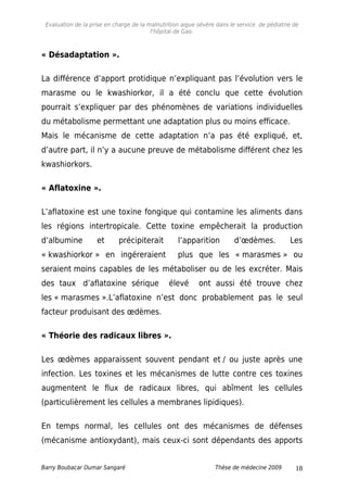 Evaluation de la prise en charge de la malnutrition aigue sévère dans le service de pédiatrie de
l'hôpital de Gao.
« Désadaptation ».
La différence d’apport protidique n’expliquant pas l’évolution vers le
marasme ou le kwashiorkor, il a été conclu que cette évolution
pourrait s’expliquer par des phénomènes de variations individuelles
du métabolisme permettant une adaptation plus ou moins efficace.
Mais le mécanisme de cette adaptation n’a pas été expliqué, et,
d’autre part, il n’y a aucune preuve de métabolisme différent chez les
kwashiorkors.
« Aflatoxine ».
L’aflatoxine est une toxine fongique qui contamine les aliments dans
les régions intertropicale. Cette toxine empêcherait la production
d’albumine et précipiterait l’apparition d’œdèmes. Les
« kwashiorkor » en ingéreraient plus que les « marasmes » ou
seraient moins capables de les métaboliser ou de les excréter. Mais
des taux d’aflatoxine sérique élevé ont aussi été trouve chez
les « marasmes ».L’aflatoxine n’est donc probablement pas le seul
facteur produisant des œdèmes.
« Théorie des radicaux libres ».
Les œdèmes apparaissent souvent pendant et / ou juste après une
infection. Les toxines et les mécanismes de lutte contre ces toxines
augmentent le flux de radicaux libres, qui abîment les cellules
(particulièrement les cellules a membranes lipidiques).
En temps normal, les cellules ont des mécanismes de défenses
(mécanisme antioxydant), mais ceux-ci sont dépendants des apports
Barry Boubacar Oumar Sangaré Thèse de médecine 2009 18
 