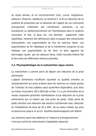 Evaluation de la prise en charge de la malnutrition aigue sévère dans le service de pédiatrie de
l'hôpital de Gao.
en acide amines, et en micronutriment (zinc, cuivre, magnésium,
sélénium, thiamine, riboflavine, et vitamine C et E).La réduction de ce
système de production par la réduction de l’apport de ces nutriments
provoquerait l’altération des membranes cellulaires, ce qui
entraînerait un dysfonctionnement de l’homéostasie dans le système
vasculaire, le foie, la peau etc. Les données supportant cette
hypothèse, montrent des déficiences dans la plupart des mécanismes
antioxydants, une augmentation du flux de radicaux libres, une
augmentation du fer hépatique et de la transferrine sanguine ce qui
implique une augmentation du fer libre, et donc aggrave les
dommages causés par les radicaux libres. Cette nouvelle théorie fait
le lien entre les différentes théories précitées.
3.3. Physiopathologie de la malnutrition aigue sévère.
La malnutrition a comme point de départ une réduction de la prise
alimentaire.
L’apport alimentaire insuffisant (quantité ou qualité) entraîne un
amaigrissement qui puise d’abord dans les réserves ou masse grasse
de l’individu (le tissu adipeux peut quasiment disparaître), puis dans
sa masse musculaire (30 à 50%).De ce fait, il y a une diminution de la
masse corporelle (première manifestation d’une réduction de la prise
alimentaire) qui se traduit par une perte de poids. Cette perte de
poids entraîne une réduction des besoins nutritionnels avec réduction
du métabolisme de base de 30 à 40% de sa valeur initiale, qui peut
se poursuivre jusqu'à ce qu’un équilibre besoins/apports soit atteint.
Les malnutris ayant des œdèmes en l’absence d’amaigrissement
n’ont pas activé les mécanismes d’adaptation observés
Barry Boubacar Oumar Sangaré Thèse de médecine 2009 19
 